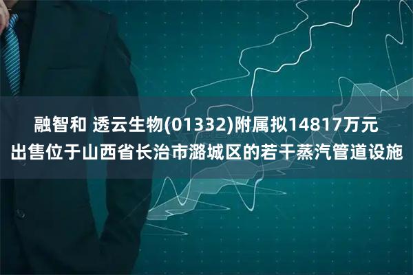 融智和 透云生物(01332)附属拟14817万元出售位于山西省长治市潞城区的若干蒸汽管道设施