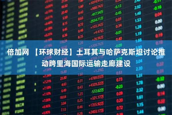 倍加网 【环球财经】土耳其与哈萨克斯坦讨论推动跨里海国际运输走廊建设