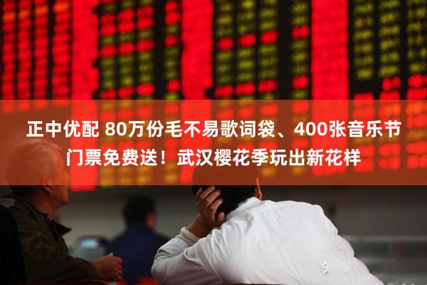 正中优配 80万份毛不易歌词袋、400张音乐节门票免费送！武汉樱花季玩出新花样