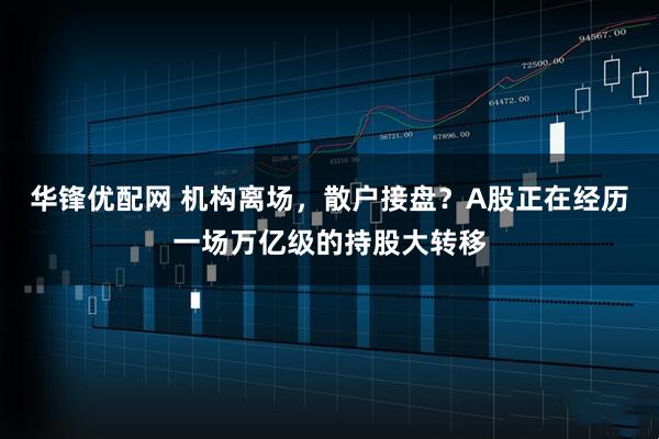 华锋优配网 机构离场，散户接盘？A股正在经历一场万亿级的持股大转移