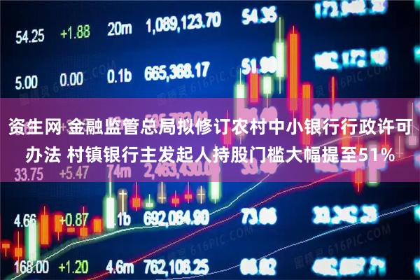 资生网 金融监管总局拟修订农村中小银行行政许可办法 村镇银行主发起人持股门槛大幅提至51%
